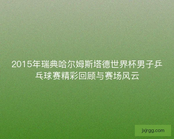2015年瑞典哈尔姆斯塔德世界杯男子乒乓球赛精彩回顾与赛场风云