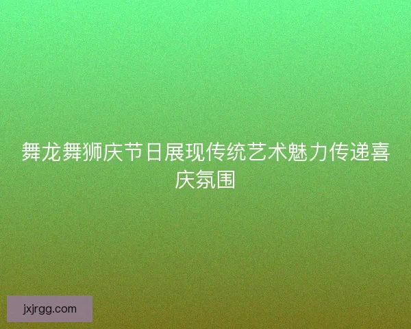 舞龙舞狮庆节日展现传统艺术魅力传递喜庆氛围