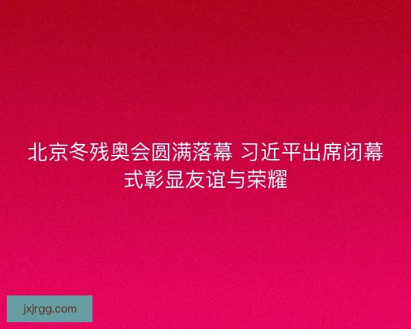 北京冬残奥会圆满落幕 习近平出席闭幕式彰显友谊与荣耀
