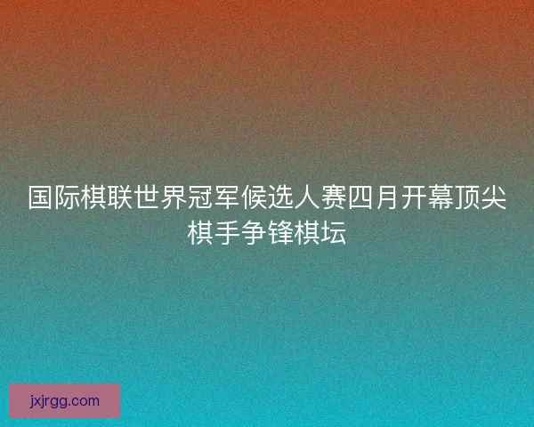国际棋联世界冠军候选人赛四月开幕顶尖棋手争锋棋坛