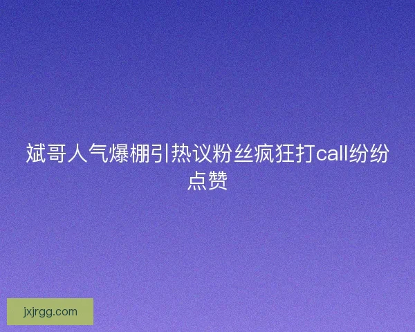 斌哥人气爆棚引热议粉丝疯狂打call纷纷点赞