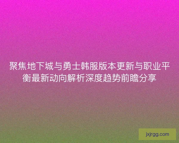 聚焦地下城与勇士韩服版本更新与职业平衡最新动向解析深度趋势前瞻分享