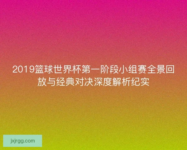 2019篮球世界杯第一阶段小组赛全景回放与经典对决深度解析纪实