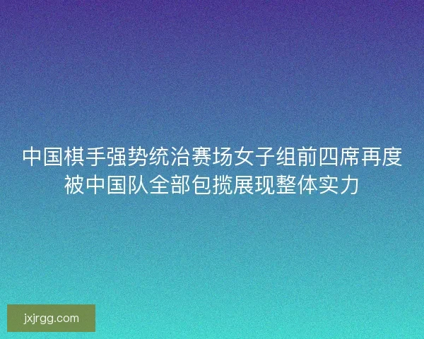 中国棋手强势统治赛场女子组前四席再度被中国队全部包揽展现整体实力