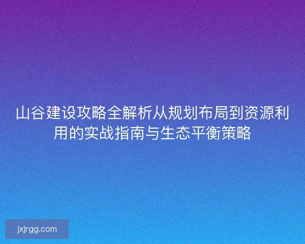 山谷建设攻略全解析从规划布局到资源利用的实战指南与生态平衡策略