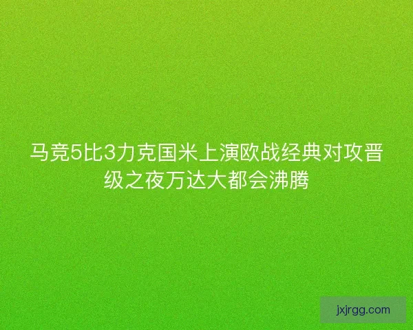 马竞5比3力克国米上演欧战经典对攻晋级之夜万达大都会沸腾