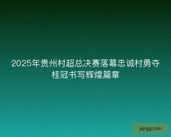 2025年贵州村超总决赛落幕忠诚村勇夺桂冠书写辉煌篇章