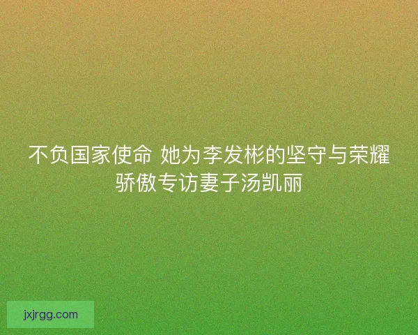 不负国家使命 她为李发彬的坚守与荣耀骄傲专访妻子汤凯丽