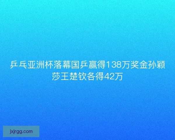 乒乓亚洲杯落幕国乒赢得138万奖金孙颖莎王楚钦各得42万