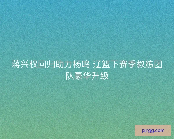 蒋兴权回归助力杨鸣 辽篮下赛季教练团队豪华升级