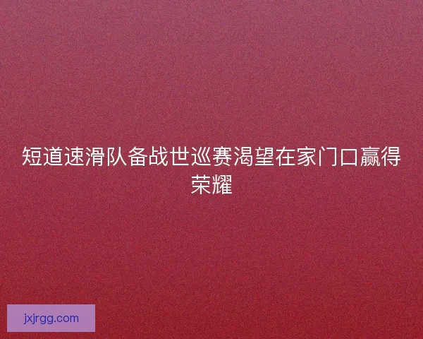 短道速滑队备战世巡赛渴望在家门口赢得荣耀