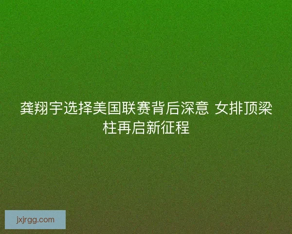 龚翔宇选择美国联赛背后深意 女排顶梁柱再启新征程