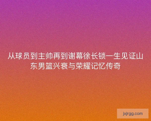 从球员到主帅再到谢幕徐长锁一生见证山东男篮兴衰与荣耀记忆传奇