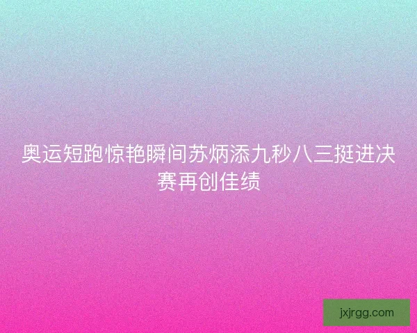奥运短跑惊艳瞬间苏炳添九秒八三挺进决赛再创佳绩