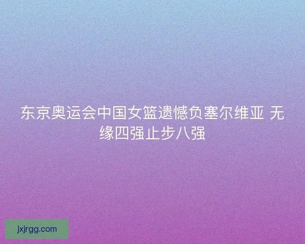 东京奥运会中国女篮遗憾负塞尔维亚 无缘四强止步八强