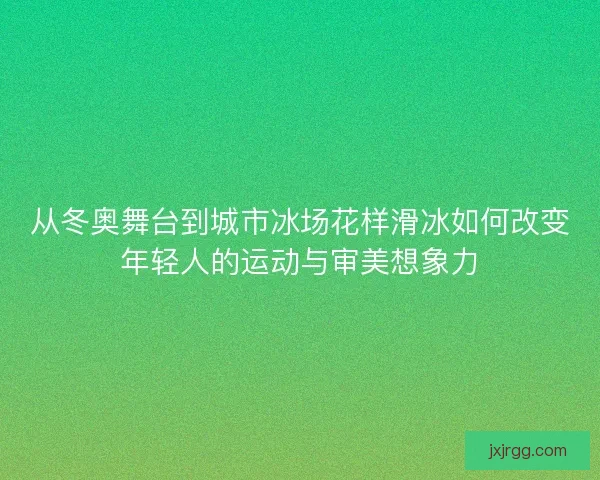 从冬奥舞台到城市冰场花样滑冰如何改变年轻人的运动与审美想象力