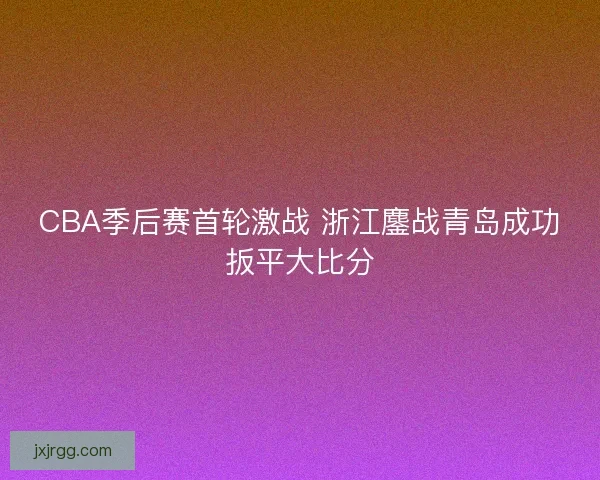 CBA季后赛首轮激战 浙江鏖战青岛成功扳平大比分