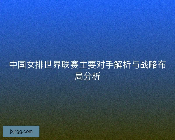 中国女排世界联赛主要对手解析与战略布局分析
