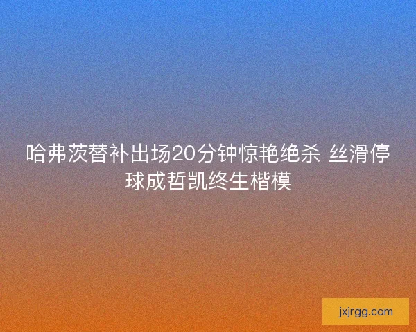 哈弗茨替补出场20分钟惊艳绝杀 丝滑停球成哲凯终生楷模
