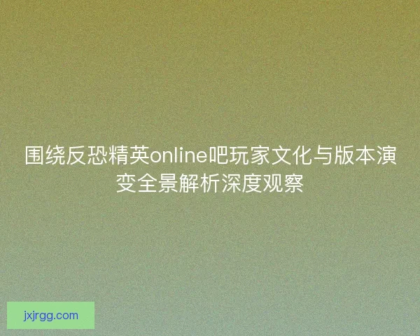 围绕反恐精英online吧玩家文化与版本演变全景解析深度观察