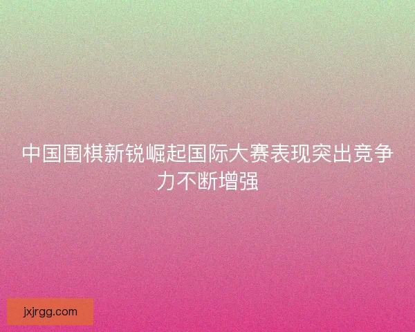 中国围棋新锐崛起国际大赛表现突出竞争力不断增强
