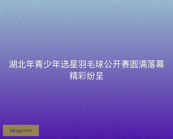 湖北年青少年选星羽毛球公开赛圆满落幕精彩纷呈